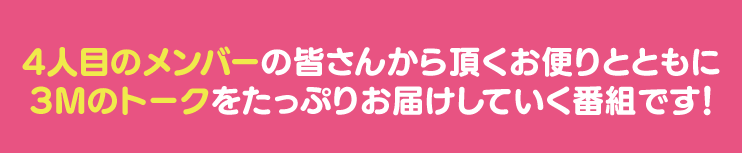 4人目のメンバーの皆さんから頂くお便りとともに3Mのトークをたっぷりお届けしていく番組です！